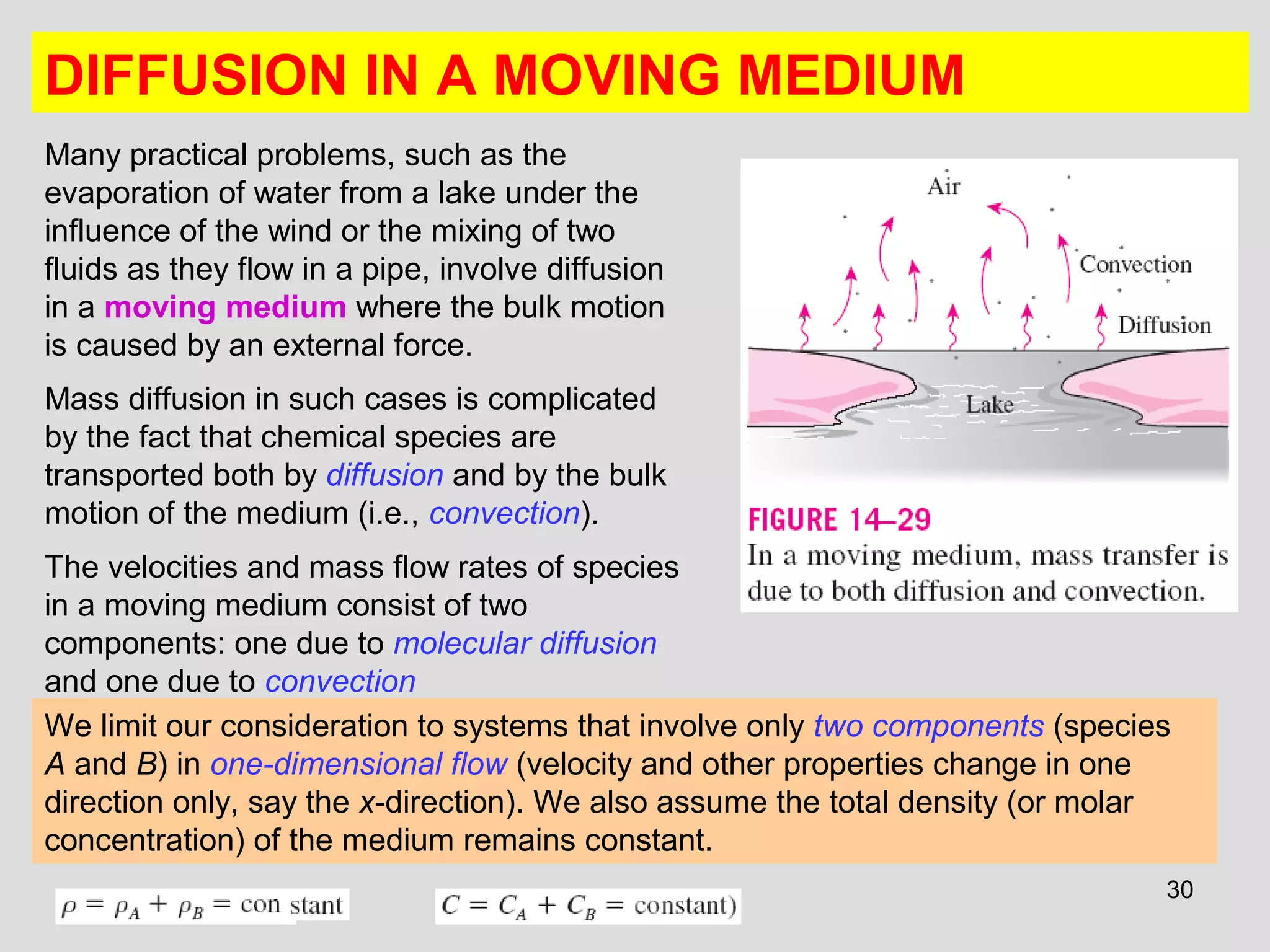 30
DIFFUSION IN A MOVING MEDIUM
Many practical problems, such as the
evaporation of water from a lake under the
influence of the wind or the mixing of two
fluids as they flow in a pipe, involve diffusion
in a moving medium where the bulk motion
is caused by an external force.
Mass diffusion in such cases is complicated
by the fact that chemical species are
transported both by diffusion and by the bulk
motion of the medium (i.e., convection).
The velocities and mass flow rates of species
in a moving medium consist of two
components: one due to molecular diffusion
and one due to convection
We limit our consideration to systems that involve only two components (species
A and B) in one-dimensional flow (velocity and other properties change in one
direction only, say the x-direction). We also assume the total density (or molar
concentration) of the medium remains constant.
 