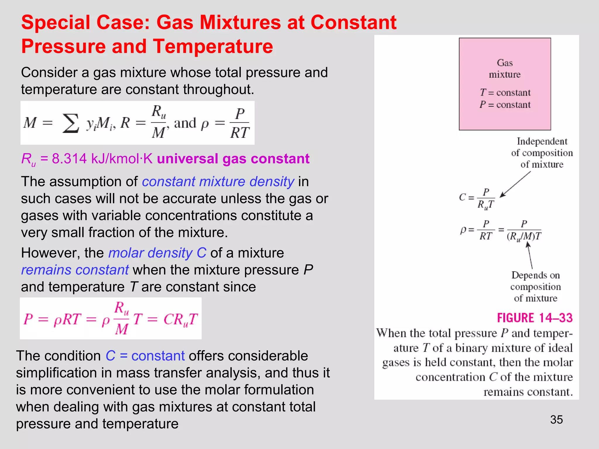 35
Ru = 8.314 kJ/kmol·K universal gas constant
The assumption of constant mixture density in
such cases will not be accurate unless the gas or
gases with variable concentrations constitute a
very small fraction of the mixture.
However, the molar density C of a mixture
remains constant when the mixture pressure P
and temperature T are constant since
The condition C = constant offers considerable
simplification in mass transfer analysis, and thus it
is more convenient to use the molar formulation
when dealing with gas mixtures at constant total
pressure and temperature
Consider a gas mixture whose total pressure and
temperature are constant throughout.
Special Case: Gas Mixtures at Constant
Pressure and Temperature
 