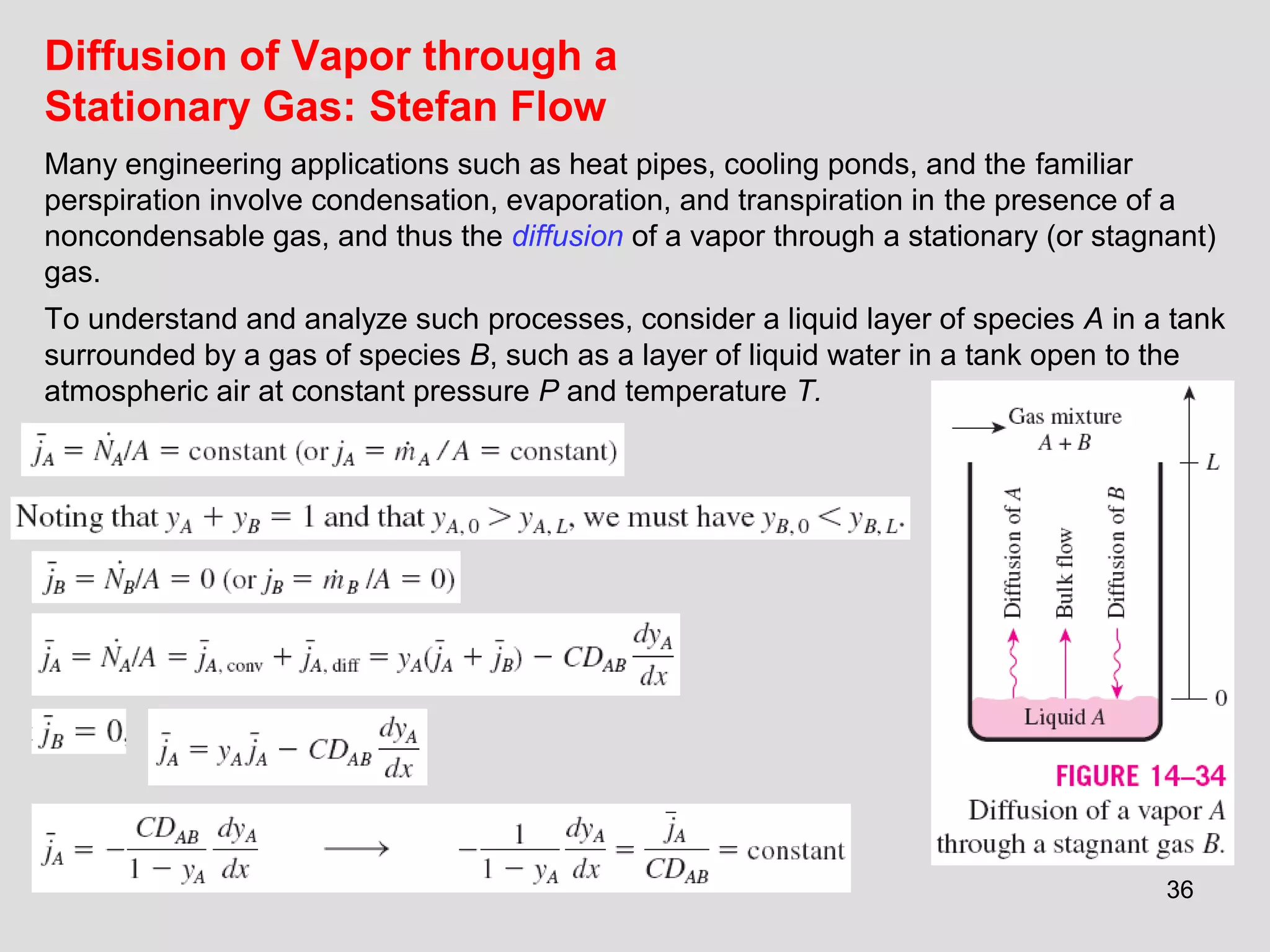 36
Diffusion of Vapor through a
Stationary Gas: Stefan Flow
Many engineering applications such as heat pipes, cooling ponds, and the familiar
perspiration involve condensation, evaporation, and transpiration in the presence of a
noncondensable gas, and thus the diffusion of a vapor through a stationary (or stagnant)
gas.
To understand and analyze such processes, consider a liquid layer of species A in a tank
surrounded by a gas of species B, such as a layer of liquid water in a tank open to the
atmospheric air at constant pressure P and temperature T.
 