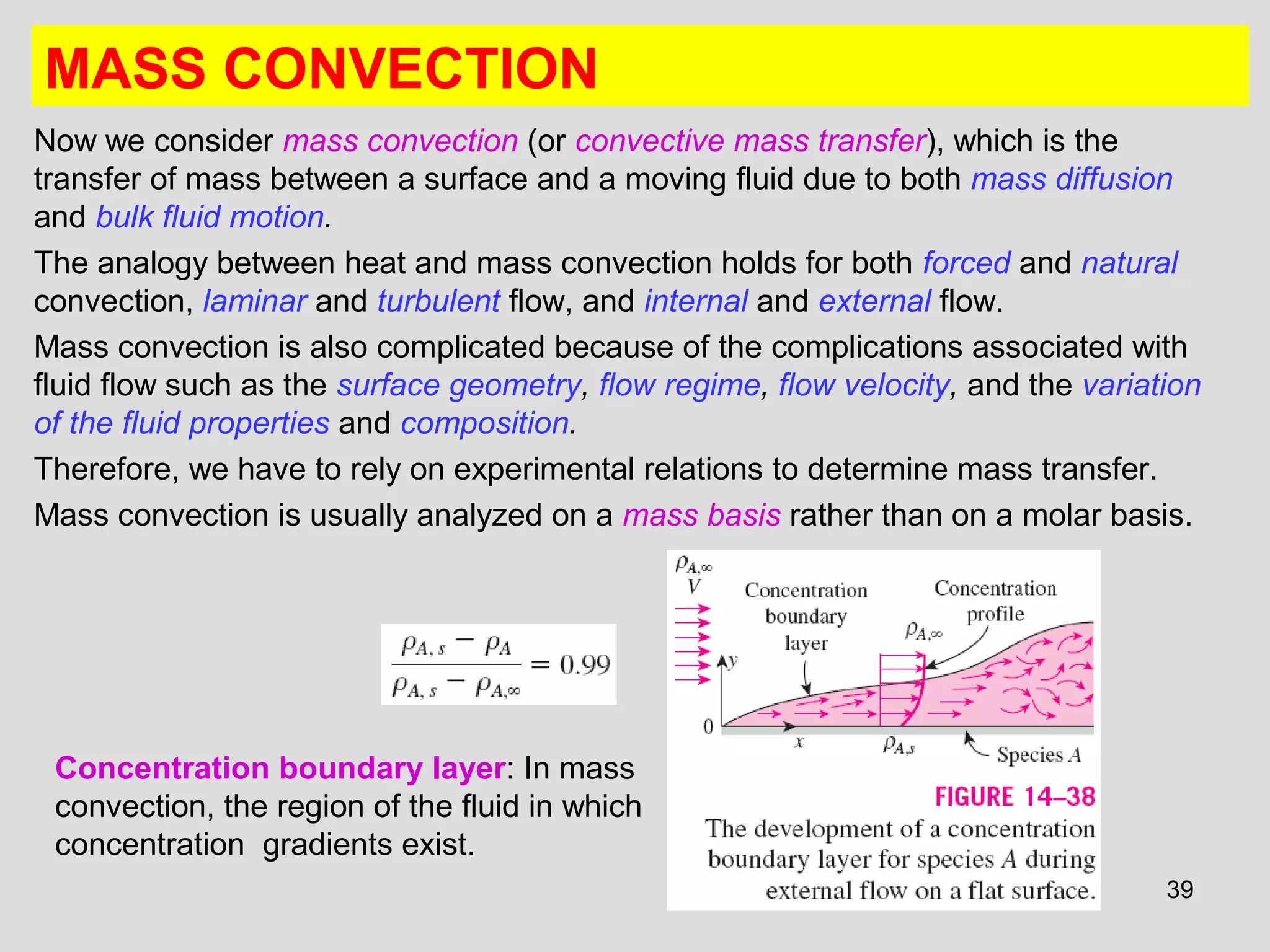 39
MASS CONVECTION
Now we consider mass convection (or convective mass transfer), which is the
transfer of mass between a surface and a moving fluid due to both mass diffusion
and bulk fluid motion.
The analogy between heat and mass convection holds for both forced and natural
convection, laminar and turbulent flow, and internal and external flow.
Mass convection is also complicated because of the complications associated with
fluid flow such as the surface geometry, flow regime, flow velocity, and the variation
of the fluid properties and composition.
Therefore, we have to rely on experimental relations to determine mass transfer.
Mass convection is usually analyzed on a mass basis rather than on a molar basis.
Concentration boundary layer: In mass
convection, the region of the fluid in which
concentration gradients exist.
 