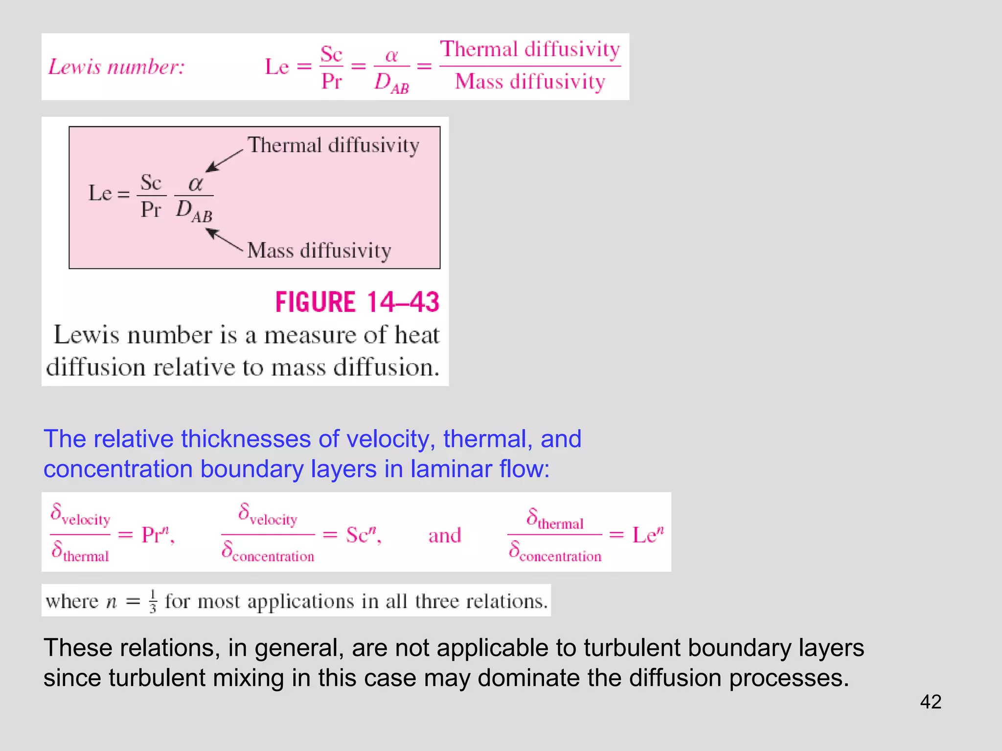 42
The relative thicknesses of velocity, thermal, and
concentration boundary layers in laminar flow:
These relations, in general, are not applicable to turbulent boundary layers
since turbulent mixing in this case may dominate the diffusion processes.
 