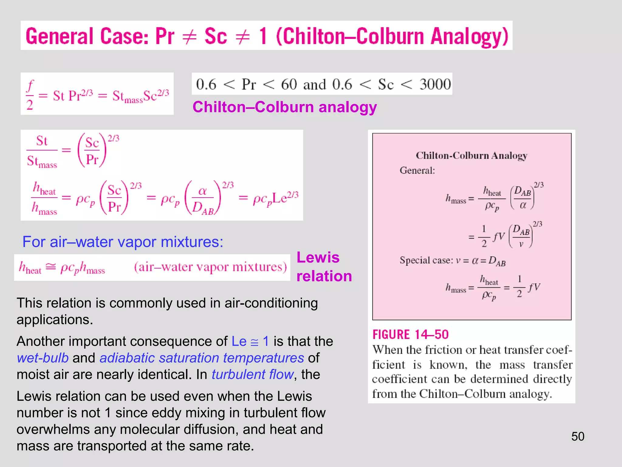 50
Chilton–Colburn analogy
For air–water vapor mixtures:
This relation is commonly used in air-conditioning
applications.
Another important consequence of Le ≅ 1 is that the
wet-bulb and adiabatic saturation temperatures of
moist air are nearly identical. In turbulent flow, the
Lewis relation can be used even when the Lewis
number is not 1 since eddy mixing in turbulent flow
overwhelms any molecular diffusion, and heat and
mass are transported at the same rate.
Lewis
relation
 