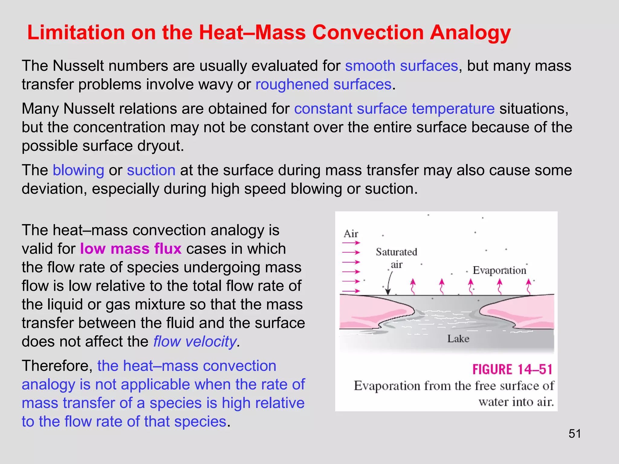 51
Limitation on the Heat–Mass Convection Analogy
The Nusselt numbers are usually evaluated for smooth surfaces, but many mass
transfer problems involve wavy or roughened surfaces.
Many Nusselt relations are obtained for constant surface temperature situations,
but the concentration may not be constant over the entire surface because of the
possible surface dryout.
The blowing or suction at the surface during mass transfer may also cause some
deviation, especially during high speed blowing or suction.
The heat–mass convection analogy is
valid for low mass flux cases in which
the flow rate of species undergoing mass
flow is low relative to the total flow rate of
the liquid or gas mixture so that the mass
transfer between the fluid and the surface
does not affect the flow velocity.
Therefore, the heat–mass convection
analogy is not applicable when the rate of
mass transfer of a species is high relative
to the flow rate of that species.
 