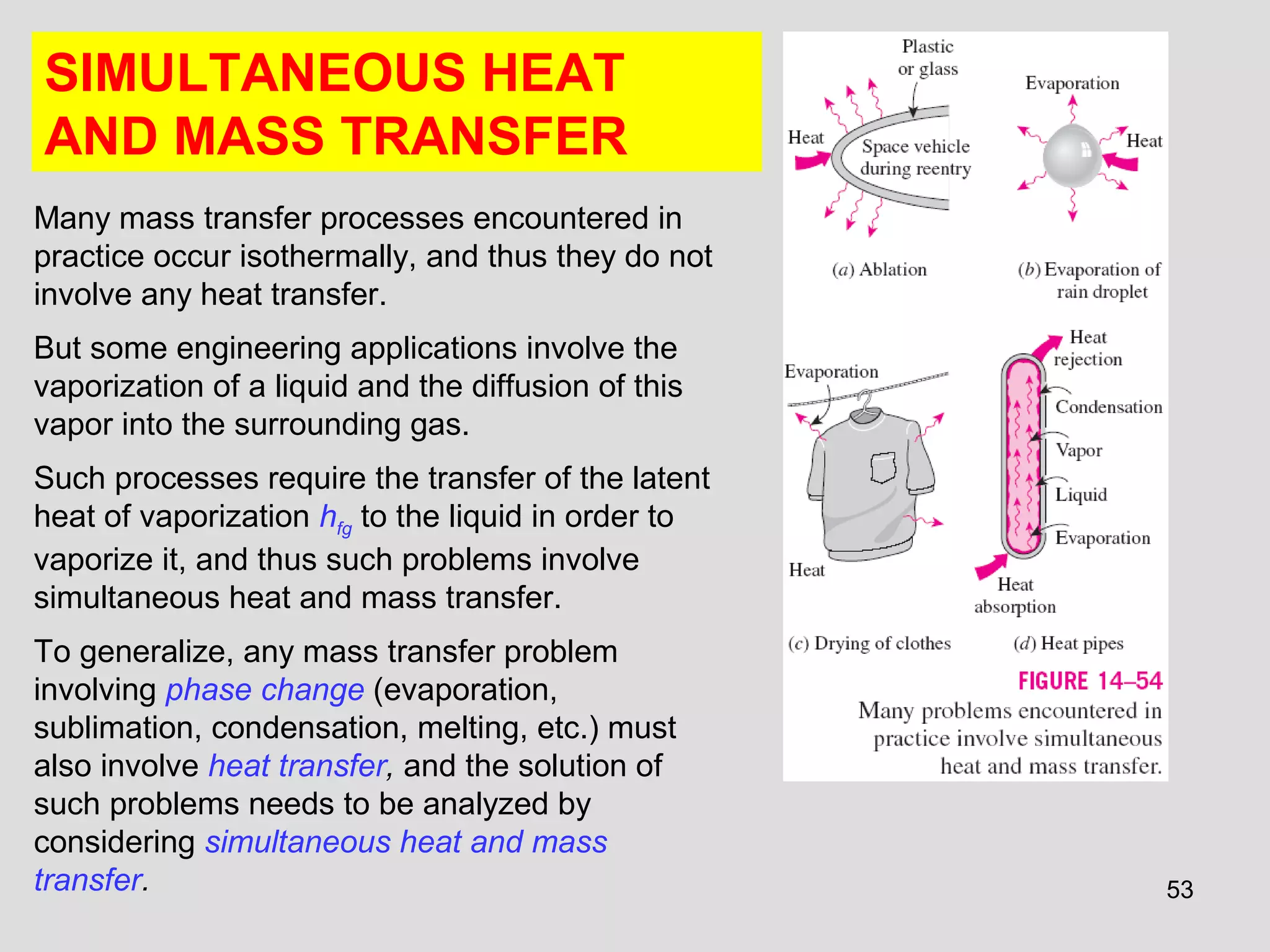 53
SIMULTANEOUS HEAT
AND MASS TRANSFER
Many mass transfer processes encountered in
practice occur isothermally, and thus they do not
involve any heat transfer.
But some engineering applications involve the
vaporization of a liquid and the diffusion of this
vapor into the surrounding gas.
Such processes require the transfer of the latent
heat of vaporization hfg to the liquid in order to
vaporize it, and thus such problems involve
simultaneous heat and mass transfer.
To generalize, any mass transfer problem
involving phase change (evaporation,
sublimation, condensation, melting, etc.) must
also involve heat transfer, and the solution of
such problems needs to be analyzed by
considering simultaneous heat and mass
transfer.
 