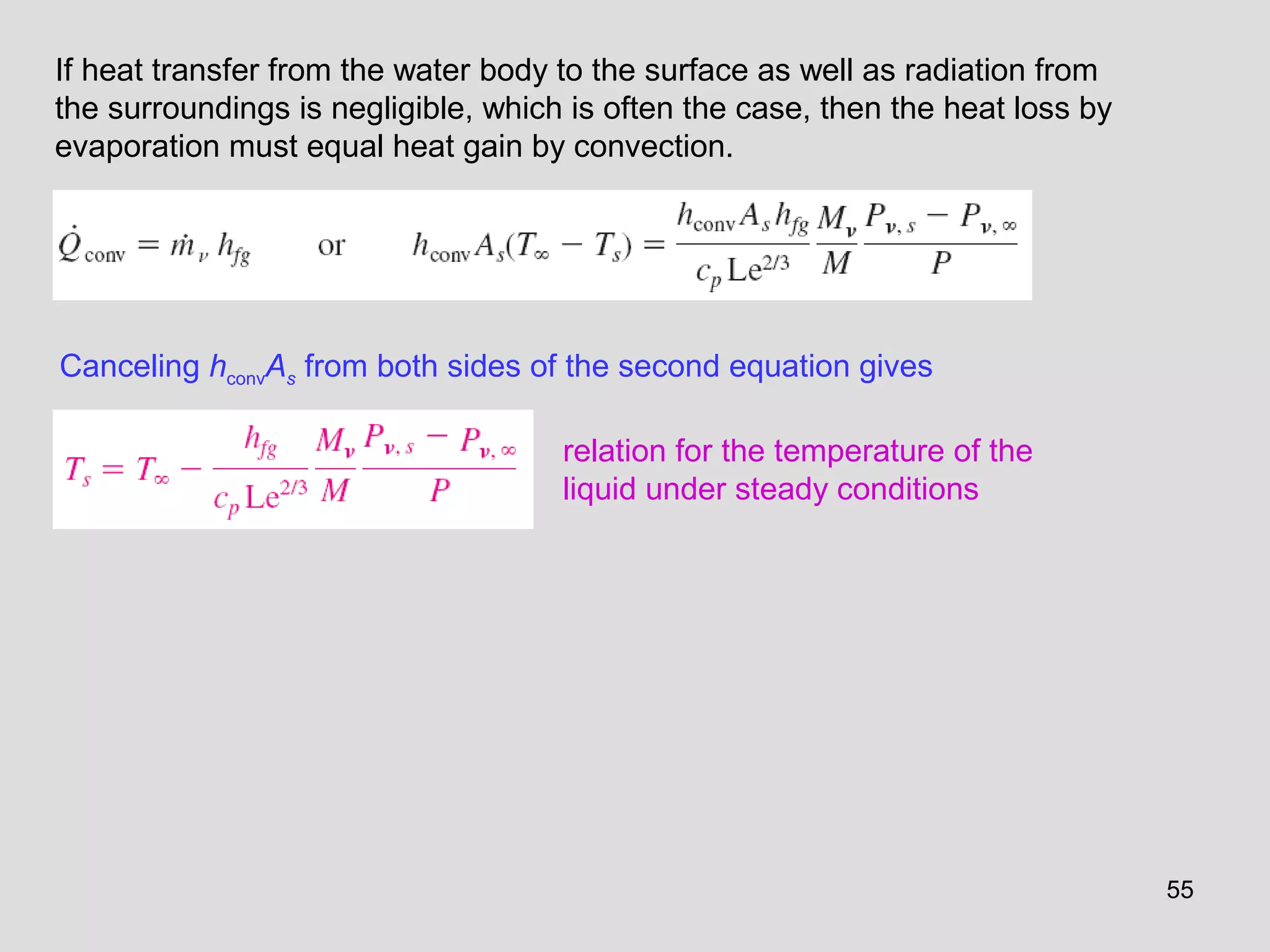 55
If heat transfer from the water body to the surface as well as radiation from
the surroundings is negligible, which is often the case, then the heat loss by
evaporation must equal heat gain by convection.
Canceling hconvAs from both sides of the second equation gives
relation for the temperature of the
liquid under steady conditions
 