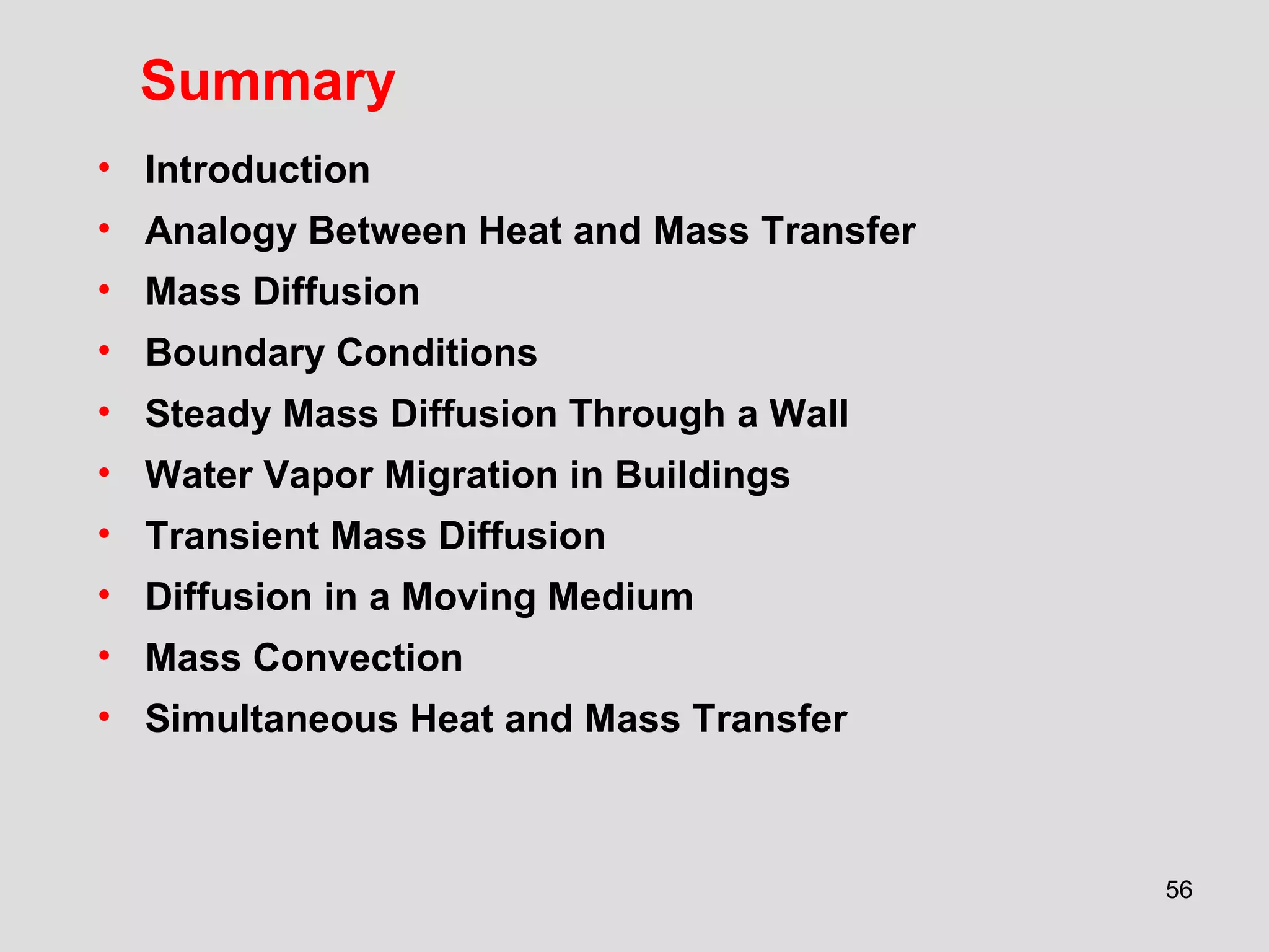 56
Summary
• Introduction
• Analogy Between Heat and Mass Transfer
• Mass Diffusion
• Boundary Conditions
• Steady Mass Diffusion Through a Wall
• Water Vapor Migration in Buildings
• Transient Mass Diffusion
• Diffusion in a Moving Medium
• Mass Convection
• Simultaneous Heat and Mass Transfer
 