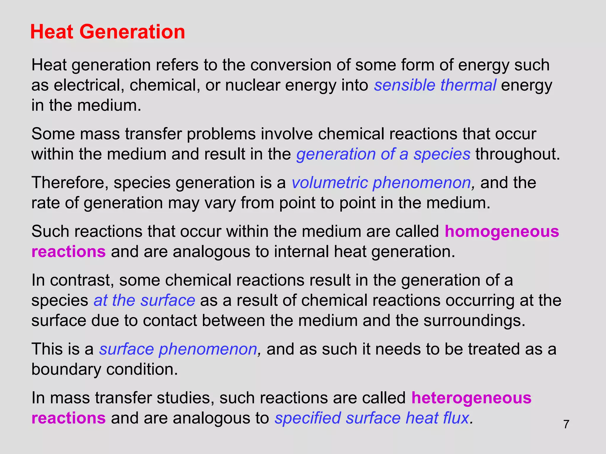 7
Heat Generation
Heat generation refers to the conversion of some form of energy such
as electrical, chemical, or nuclear energy into sensible thermal energy
in the medium.
Some mass transfer problems involve chemical reactions that occur
within the medium and result in the generation of a species throughout.
Therefore, species generation is a volumetric phenomenon, and the
rate of generation may vary from point to point in the medium.
Such reactions that occur within the medium are called homogeneous
reactions and are analogous to internal heat generation.
In contrast, some chemical reactions result in the generation of a
species at the surface as a result of chemical reactions occurring at the
surface due to contact between the medium and the surroundings.
This is a surface phenomenon, and as such it needs to be treated as a
boundary condition.
In mass transfer studies, such reactions are called heterogeneous
reactions and are analogous to specified surface heat flux.
 