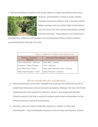 b. Heat acclimatization is specific to the climate (desert or jungle) and physical activity level.
However, acclimatization to desert or jungle climates
markedly improves the ability to work in the other climate.
Military members who only perform light or brief physical
work will achieve the level of heat acclimatization needed
to perform that task. If they attempt a more strenuous or
prolonged task, additional acclimatization and improved physical fitness will be needed to
successfully perform that task in the heat.
TABLE 1. BENEFITS OF HEAT ACCLIMATIZATION
THERMAL COMFORT -
IMPROVE
EXERCISE PERFORMANCE - IMPROVE
Core Temperature – Reduced
Sweating – Earlier & Greater
Skin Blood Flow – Earlier
Body Heat Production - Lower
Heart Rate - Lowered
Thirst - Improved
Salt Losses (sweat and urine) - Reduced
Organ Protection - Improved
HOW DO YOU BECOME HEAT ACCLIMATIZED?
a. Heat acclimatization occurs when repeated heat exposures are sufficiently stressful to
elevate body temperature and provoke perfuse sweating. Resting in the heat, with limited
physical activity to that required for existence, results in only partial acclimatization.
Physical exercise in the heat is required to achieve optimal heat acclimatization for that
exercise intensity in a given hot environment.
b. Generally, about two weeks of daily heat exposure is needed to induce heat
acclimatization. Heat acclimatization requires a minimum daily heat exposure of about
 
