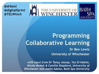 @drbexl
@digitalfprint
@TELWinch




                          Programming
                 Collaborative Learning
                                             Dr Bex Lewis
                                 University of Winchester

               with input from Dr Tansy Jessop, Yaz El-Hakim,
               Nicole McNab & Camille Shepherd, University of
             Winchester and Joelle Adams, Bath Spa University
 