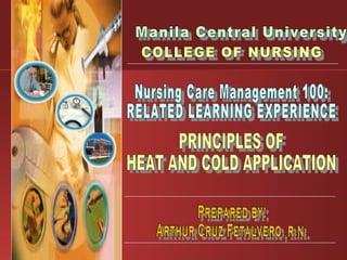 Manila Central University COLLEGE OF NURSING Nursing Care Management 100: RELATED LEARNING EXPERIENCE PRINCIPLES OF HEAT AND COLD APPLICATION Prepared by: Arthur Cruz Fetalvero, r.n. 