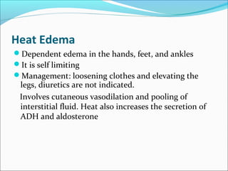 Heat Edema
Dependent edema in the hands, feet, and ankles
It is self limiting
Management: loosening clothes and elevating the
legs, diuretics are not indicated.
Involves cutaneous vasodilation and pooling of
interstitial fluid. Heat also increases the secretion of
ADH and aldosterone
 