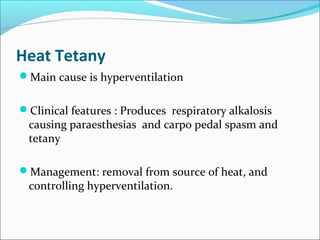 Heat Tetany
Main cause is hyperventilation
Clinical features : Produces respiratory alkalosis
causing paraesthesias and carpo pedal spasm and
tetany
Management: removal from source of heat, and
controlling hyperventilation.
 