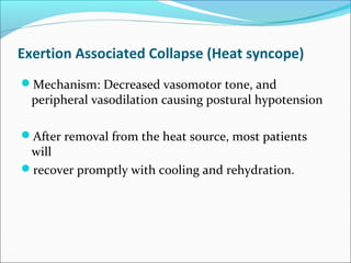 Exertion Associated Collapse (Heat syncope)
Mechanism: Decreased vasomotor tone, and
peripheral vasodilation causing postural hypotension
After removal from the heat source, most patients
will
recover promptly with cooling and rehydration.
 