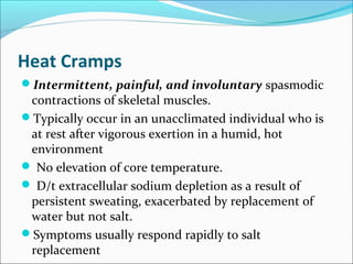 Heat Cramps
Intermittent, painful, and involuntary spasmodic
contractions of skeletal muscles.
Typically occur in an unacclimated individual who is
at rest after vigorous exertion in a humid, hot
environment
 No elevation of core temperature.
 D/t extracellular sodium depletion as a result of
persistent sweating, exacerbated by replacement of
water but not salt.
Symptoms usually respond rapidly to salt
replacement
 