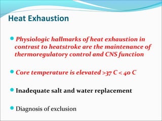Heat Exhaustion
Physiologic hallmarks of heat exhaustion in
contrast to heatstroke are the maintenance of
thermoregulatory control and CNS function
Core temperature is elevated >37 C < 40 C
Inadequate salt and water replacement
Diagnosis of exclusion
 