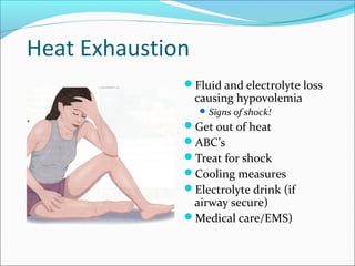 Heat Exhaustion
Fluid and electrolyte loss
causing hypovolemia
Signs of shock!
Get out of heat
ABC’s
Treat for shock
Cooling measures
Electrolyte drink (if
airway secure)
Medical care/EMS)
 
