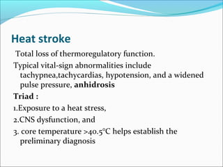 Heat stroke
Total loss of thermoregulatory function.
Typical vital-sign abnormalities include
tachypnea,tachycardias, hypotension, and a widened
pulse pressure, anhidrosis
Triad :
1.Exposure to a heat stress,
2.CNS dysfunction, and
3. core temperature >40.5°C helps establish the
preliminary diagnosis
 