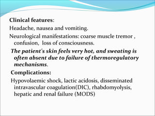 Clinical features:
Headache, nausea and vomiting.
Neurological manifestations: coarse muscle tremor ,
confusion, loss of consciousness.
The patient's skin feels very hot, and sweating is
often absent due to failure of thermoregulatory
mechanisms.
Complications:
Hypovolaemic shock, lactic acidosis, disseminated
intravascular coagulation(DIC), rhabdomyolysis,
hepatic and renal failure (MODS)
 