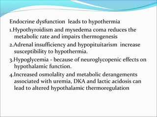 Endocrine dysfunction leads to hypothermia
1.Hypothyroidism and myxedema coma reduces the
metabolic rate and impairs thermogenesis
2.Adrenal insufficiency and hypopituitarism increase
susceptibility to hypothermia.
3.Hypoglycemia - because of neuroglycopenic effects on
hypothalamic function.
4.Increased osmolality and metabolic derangements
associated with uremia, DKA and lactic acidosis can
lead to altered hypothalamic thermoregulation
 