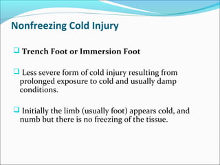 Nonfreezing Cold Injury
 Trench Foot or Immersion Foot
 Less severe form of cold injury resulting from
prolonged exposure to cold and usually damp
conditions.
 Initially the limb (usually foot) appears cold, and
numb but there is no freezing of the tissue.
 