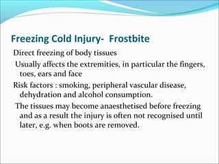 Freezing Cold Injury- Frostbite
Direct freezing of body tissues
Usually affects the extremities, in particular the fingers,
toes, ears and face
Risk factors : smoking, peripheral vascular disease,
dehydration and alcohol consumption.
The tissues may become anaesthetised before freezing
and as a result the injury is often not recognised until
later, e.g. when boots are removed.
 
