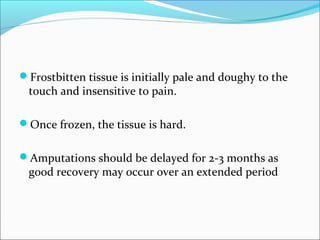 Frostbitten tissue is initially pale and doughy to the
touch and insensitive to pain.
Once frozen, the tissue is hard.
Amputations should be delayed for 2-3 months as
good recovery may occur over an extended period
 