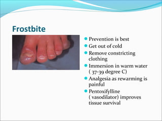 Frostbite
Prevention is best
Get out of cold
Remove constricting
clothing
Immersion in warm water
( 37-39 degree C)
Analgesia as rewarming is
painful
Pentoxifylline
( vasodilator) improves
tissue survival
 