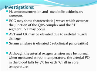 Investigations:
Haemoconcentration and metabolic acidosis are
common.
ECG may show characteristic J waves which occur at
the junction of the QRS complex and the ST
segment , VF may occur
AST and CK may be elevated due to skeletal muscle
damage
Serum amylase is elevated ( subclinical pancreatitis)
Although the arterial oxygen tension may be normal
when measured at room temperature, the arterial PO2
in the blood falls by 7% for each °C fall in core
temperature.
 