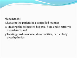 Management:
1.Rewarm the patient in a controlled manner
2.Treating the associated hypoxia, fluid and electrolyte
disturbance, and
3.Treating cardiovascular abnormalities, particularly
dysarhythmias
 