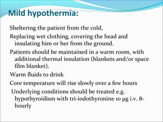 Mild hypothermia:
Sheltering the patient from the cold,
Replacing wet clothing, covering the head and
insulating him or her from the ground.
Patients should be maintained in a warm room, with
additional thermal insulation (blankets and/or space
film blanket).
Warm fluids to drink
Core temperature will rise slowly over a few hours
Underlying conditions should be treated e.g.
hypothyroidism with tri-iodothyronine 10 μg i.v. 8-
hourly
 