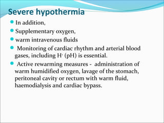 Severe hypothermia
In addition,
Supplementary oxygen,
warm intravenous fluids
 Monitoring of cardiac rhythm and arterial blood
gases, including H+
(pH) is essential.
 Active rewarming measures - administration of
warm humidified oxygen, lavage of the stomach,
peritoneal cavity or rectum with warm fluid,
haemodialysis and cardiac bypass.
 