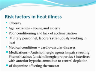 Risk factors in heat illness
 Obesity
 Age extremes – young and elderly
 Poor conditioning and lack of acclimatisation
 Military personnel, laborers strenuously working in
heat
 Medical conditions – cardiovascular diseases
Medications - Anticholinergic agents impair sweating
Phenothiazines (anticholinergic properties ) interferes
with anterior hypothalamus due to central depletion
of dopamine affecting thermostat
 