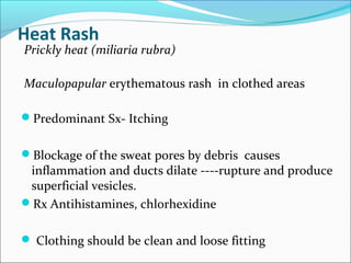 Heat Rash
Prickly heat (miliaria rubra)
Maculopapular erythematous rash in clothed areas
Predominant Sx- Itching
Blockage of the sweat pores by debris causes
inflammation and ducts dilate ----rupture and produce
superficial vesicles.
Rx Antihistamines, chlorhexidine
 Clothing should be clean and loose fitting
 