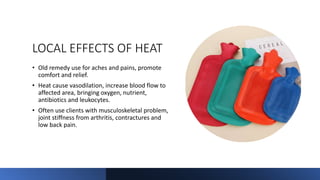LOCAL EFFECTS OF HEAT
• Old remedy use for aches and pains, promote
comfort and relief.
• Heat cause vasodilation, increase blood flow to
affected area, bringing oxygen, nutrient,
antibiotics and leukocytes.
• Often use clients with musculoskeletal problem,
joint stiffness from arthritis, contractures and
low back pain.
 