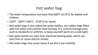 Hot water bag
• The water temperature not more than100°F (37.8°C) for babies and
children.
• 120°F - 100°F / (49°C - 37.8°C) for adults
• Hot water bags is also called hot water bottles, are rubber bags filled
with hot water and used for heat therapy. It is used to manage pain,
such as headache or arthritis, or keep yourself warm on a cold night.
• Hot water bottle are safer than electrical heating pads, which can
start fires or cause electric shocks.
• Hot water bags may cause injury if we don’t use carefully.
 