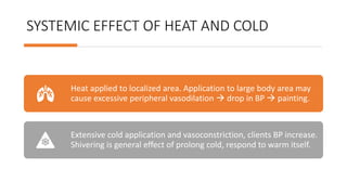 SYSTEMIC EFFECT OF HEAT AND COLD
Heat applied to localized area. Application to large body area may
cause excessive peripheral vasodilation  drop in BP  painting.
Extensive cold application and vasoconstriction, clients BP increase.
Shivering is general effect of prolong cold, respond to warm itself.
 