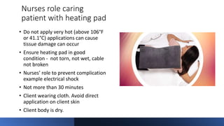 Nurses role caring
patient with heating pad
• Do not apply very hot (above 106°F
or 41.1°C) applications can cause
tissue damage can occur
• Ensure heating pad in good
condition - not torn, not wet, cable
not broken
• Nurses’ role to prevent complication
example electrical shock
• Not more than 30 minutes
• Client wearing cloth. Avoid direct
application on client skin
• Client body is dry.
 