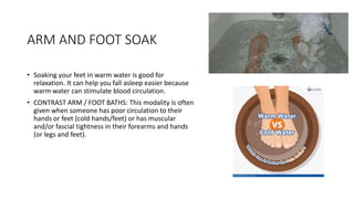 ARM AND FOOT SOAK
• Soaking your feet in warm water is good for
relaxation. It can help you fall asleep easier because
warm water can stimulate blood circulation.
• CONTRAST ARM / FOOT BATHS: This modality is often
given when someone has poor circulation to their
hands or feet (cold hands/feet) or has muscular
and/or fascial tightness in their forearms and hands
(or legs and feet).
 