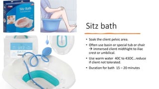Sitz bath
• Soak the client pelvic area.
• Often use basin or special tub or chair
 immersed client midthight to iliac
crest or umbilical.
• Use warm water 40C to 43OC…reduce
if client not tolerated.
• Duration for bath 15 – 20 minutes
 