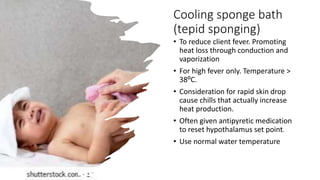 Cooling sponge bath
(tepid sponging)
• To reduce client fever. Promoting
heat loss through conduction and
vaporization
• For high fever only. Temperature >
38⁰C.
• Consideration for rapid skin drop
cause chills that actually increase
heat production.
• Often given antipyretic medication
to reset hypothalamus set point.
• Use normal water temperature
 