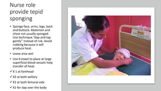 Nurse role
provide tepid
sponging
• Sponge face, arms, legs, back
and buttock. Abdomen and
chest not usually sponged.
Use technique “dap and tap
gently” instead of rub. Avoid
rubbing because it will
produce heat.
• Leave area wet
• Use 6 towel to place at large
superficial blood vessels help
transfer of heat:
X 1 at forehead
X2 at both axillary
X2 at both femoral side
X1 for dap over the body
 