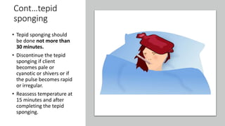 Cont…tepid
sponging
• Tepid sponging should
be done not more than
30 minutes.
• Discontinue the tepid
sponging if client
becomes pale or
cyanotic or shivers or if
the pulse becomes rapid
or irregular.
• Reassess temperature at
15 minutes and after
completing the tepid
sponging.
 