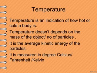 Temperature
• Temperature is an indication of how hot or
cold a body is.
• Temperature doesn’t depends on the
mass of the object/ no of particles .
• It is the average kinetic energy of the
particles.
• It is measured in degree Celsius/
Fahrenheit /Kelvin
 
