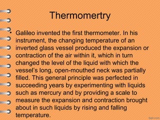 Thermomertry
• Galileo invented the first thermometer. In his
instrument, the changing temperature of an
inverted glass vessel produced the expansion or
contraction of the air within it, which in turn
changed the level of the liquid with which the
vessel’s long, open-mouthed neck was partially
filled. This general principle was perfected in
succeeding years by experimenting with liquids
such as mercury and by providing a scale to
measure the expansion and contraction brought
about in such liquids by rising and falling
temperature.
 