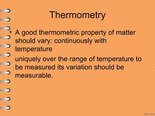 Thermometry
• A good thermometric property of matter
should vary: continuously with
temperature
uniquely over the range of temperature to
be measured its variation should be
measurable.
 