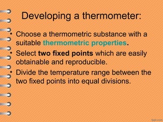 Developing a thermometer:
• Choose a thermometric substance with a
suitable thermometric properties.
• Select two fixed points which are easily
obtainable and reproducible.
• Divide the temperature range between the
two fixed points into equal divisions.
 