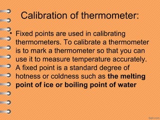 Calibration of thermometer:
• Fixed points are used in calibrating
thermometers. To calibrate a thermometer
is to mark a thermometer so that you can
use it to measure temperature accurately.
A fixed point is a standard degree of
hotness or coldness such as the melting
point of ice or boiling point of water
 