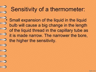 Sensitivity of a thermometer:
• Small expansion of the liquid in the liquid
bulb will cause a big change in the length
of the liquid thread in the capillary tube as
it is made narrow. The narrower the bore,
the higher the sensitivity.
 