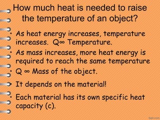 How much heat is needed to raise
the temperature of an object?
• As heat energy increases, temperature
increases. Q∞ Temperature.
• As mass increases, more heat energy is
required to reach the same temperature
• Q ∞ Mass of the object.
• It depends on the material!
• Each material has its own specific heat
capacity (c).
 