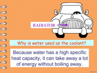 RADIATOR
Why is water used as the coolant?
Because water has a high specific
heat capacity, it can take away a lot
of energy without boiling away.
 